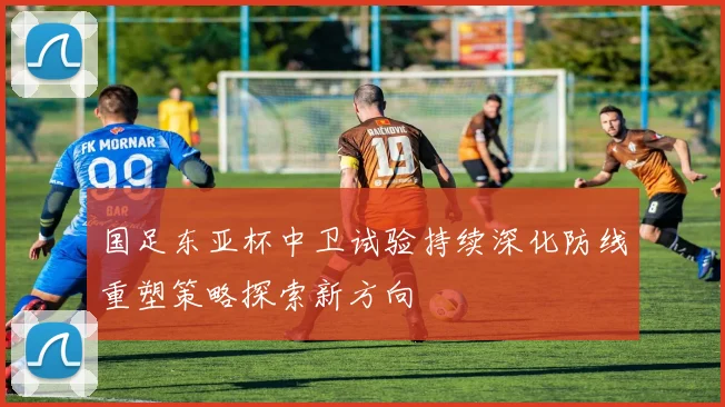 国足东亚杯中卫试验持续深化防线重塑策略探索新方向