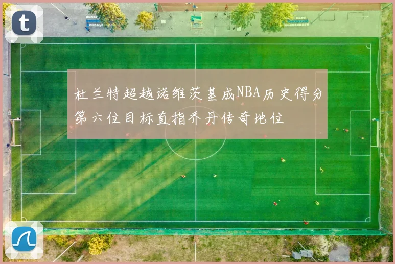 杜兰特超越诺维茨基成NBA历史得分第六位目标直指乔丹传奇地位