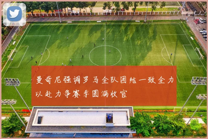 曼奇尼强调罗马全队团结一致全力以赴力争赛季圆满收官
