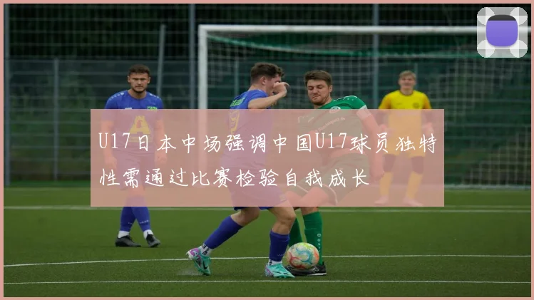 U17日本中场强调中国U17球员独特性需通过比赛检验自我成长
