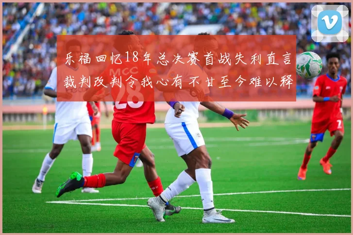 乐福回忆18年总决赛首战失利直言裁判改判令我心有不甘至今难以释怀
