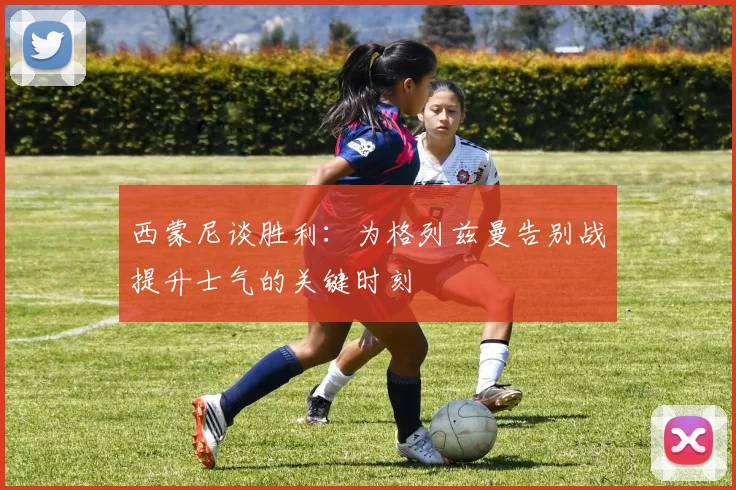 西蒙尼谈胜利：为格列兹曼告别战提升士气的关键时刻