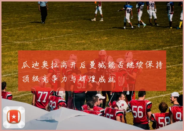 瓜迪奥拉离开后曼城能否继续保持顶级竞争力与辉煌成就