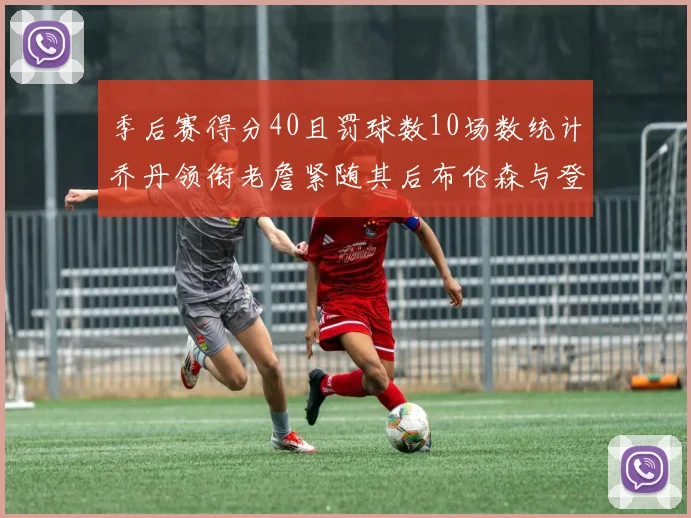 季后赛得分40且罚球数10场数统计乔丹领衔老詹紧随其后布伦森与登库并肩奋战