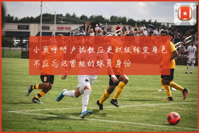 小莫呼吁卢执教应更积极转变角色不应忘记曾经的球员身份