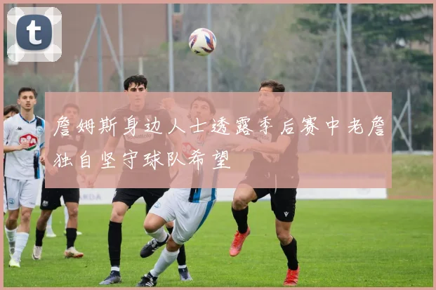 詹姆斯身边人士透露季后赛中老詹独自坚守球队希望